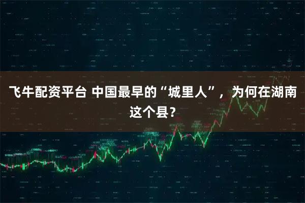 飞牛配资平台 中国最早的“城里人”,为何在湖南这个县?