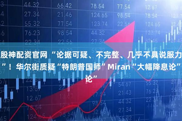 股神配资官网 “论据可疑、不完整、几乎不具说服力”！华尔街质疑“特朗普国师”Miran“大幅降息论”