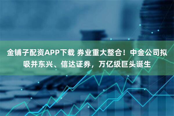 金铺子配资APP下载 券业重大整合！中金公司拟吸并东兴、信达证券，万亿级巨头诞生