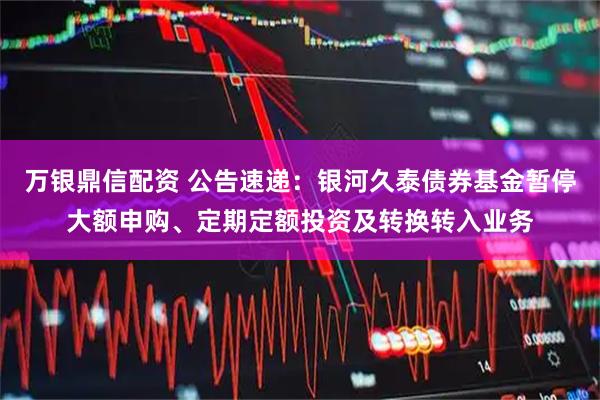 万银鼎信配资 公告速递：银河久泰债券基金暂停大额申购、定期定额投资及转换转入业务