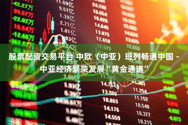 股票配资交易平台 中欧（中亚）班列畅通中国－中亚经济繁荣发展“黄金通道”