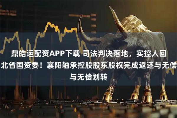 鼎皓运配资APP下载 司法判决落地，实控人回归湖北省国资委！襄阳轴承控股股东股权完成返还与无偿划转