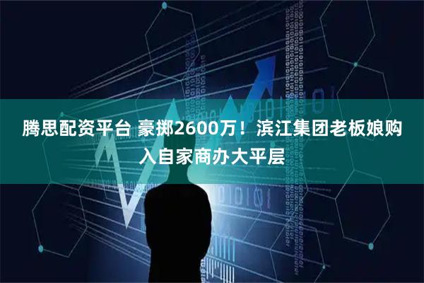 腾思配资平台 豪掷2600万！滨江集团老板娘购入自家商办大平层