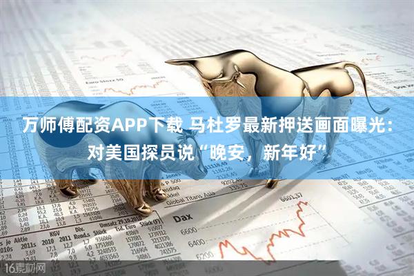 万师傅配资APP下载 马杜罗最新押送画面曝光：对美国探员说“晚安，新年好”