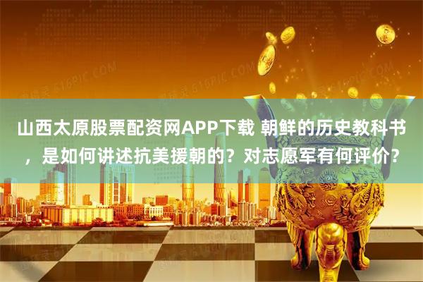 山西太原股票配资网APP下载 朝鲜的历史教科书，是如何讲述抗美援朝的？对志愿军有何评价？