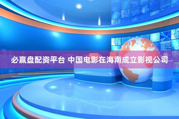 必赢盘配资平台 中国电影在海南成立影视公司