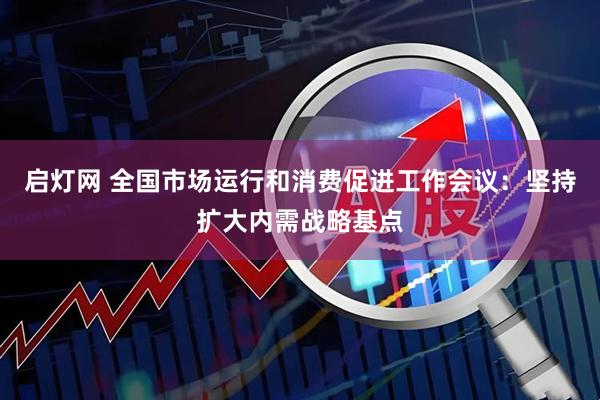 启灯网 全国市场运行和消费促进工作会议：坚持扩大内需战略基点