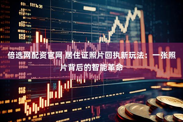倍选网配资官网 居住证照片回执新玩法：一张照片背后的智能革命