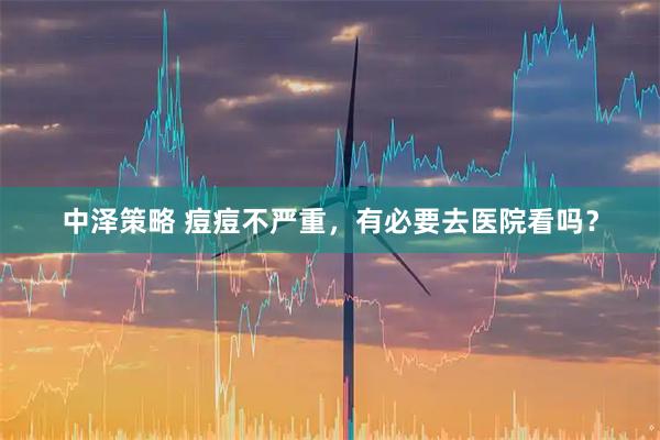 中泽策略 痘痘不严重，有必要去医院看吗？