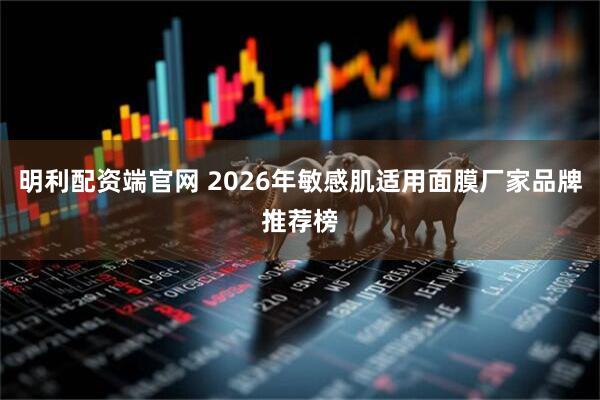 明利配资端官网 2026年敏感肌适用面膜厂家品牌推荐榜