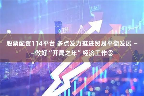 股票配资114平台 多点发力推进贸易平衡发展 ——做好“开局之年”经济工作⑤