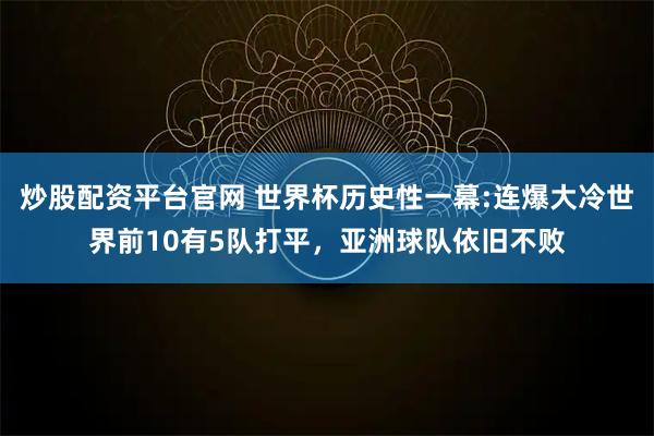 炒股配资平台官网 世界杯历史性一幕:连爆大冷世界前10有5队打平，亚洲球队依旧不败