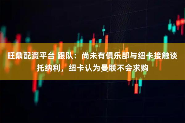 旺鼎配资平台 跟队：尚未有俱乐部与纽卡接触谈托纳利，纽卡认为曼联不会求购