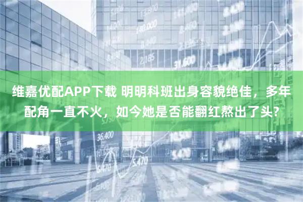 维嘉优配APP下载 明明科班出身容貌绝佳，多年配角一直不火，如今她是否能翻红熬出了头?