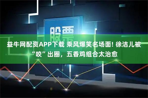 益牛网配资APP下载 乘风爆笑名场面! 徐洁儿被“咬”出圈,五香鸡组合太治愈