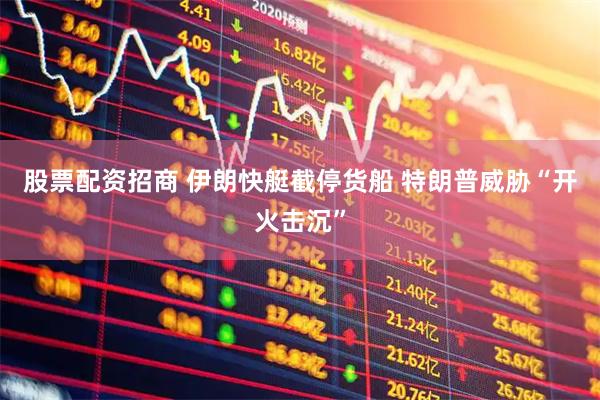 股票配资招商 伊朗快艇截停货船 特朗普威胁“开火击沉”