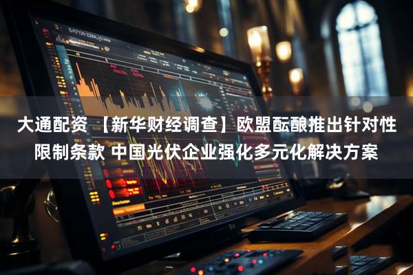 大通配资 【新华财经调查】欧盟酝酿推出针对性限制条款 中国光伏企业强化多元化解决方案